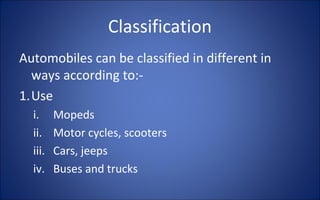 Classification
Automobiles can be classified in different in
  ways according to:-
1.Use
  i.     Mopeds
  ii.    Motor cycles, scooters
  iii.   Cars, jeeps
  iv.    Buses and trucks
 