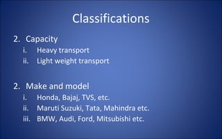 Classifications
2. Capacity
  i.    Heavy transport
  ii.   Light weight transport


2. Make and model
  i. Honda, Bajaj, TVS, etc.
  ii. Maruti Suzuki, Tata, Mahindra etc.
  iii. BMW, Audi, Ford, Mitsubishi etc.
 