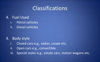 Classifications
4. Fuel Used
  i.    Petrol vehicles
  ii.   Diesel vehicles


4. Body style
  i. Closed cars e.g., sedan, coupe etc.
  ii. Open cars e.g., convertible
  iii. Special styles e.g., estate cars, station wagons etc.
 