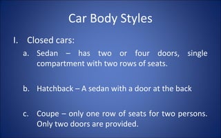 Car Body Styles
I. Closed cars:
  a. Sedan – has two or four doors, single
     compartment with two rows of seats.

  b. Hatchback – A sedan with a door at the back

  c. Coupe – only one row of seats for two persons.
     Only two doors are provided.
 