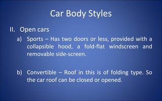 Car Body Styles
II. Open cars
  a) Sports – Has two doors or less, provided with a
     collapsible hood, a fold-flat windscreen and
     removable side-screen.

  b) Convertible – Roof in this is of folding type. So
     the car roof can be closed or opened.
 