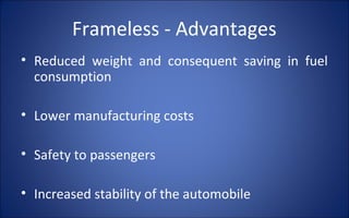 Frameless - Advantages
• Reduced weight and consequent saving in fuel
  consumption

• Lower manufacturing costs

• Safety to passengers

• Increased stability of the automobile
 