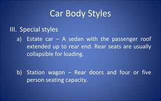 Car Body Styles
III. Special styles
  a) Estate car – A sedan with the passenger roof
     extended up to rear end. Rear seats are usually
     collapsible for loading.

  b) Station wagon – Rear doors and four or five
     person seating capacity.
 