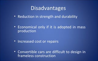 Disadvantages
• Reduction in strength and durability

• Economical only if it is adopted in mass
  production

• Increased cost or repairs

• Convertible cars are difficult to design in
  frameless construction
 