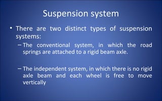 Suspension system
• There are two distinct types of suspension
  systems:
  – The conventional system, in which the road
    springs are attached to a rigid beam axle.

  – The independent system, in which there is no rigid
    axle beam and each wheel is free to move
    vertically
 