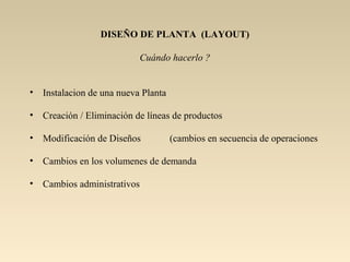 DISEÑO DE PLANTA (LAYOUT)
Cuándo hacerlo ?
• Instalacion de una nueva Planta
• Creación / Eliminación de líneas de productos
• Modificación de Diseños (cambios en secuencia de operaciones
• Cambios en los volumenes de demanda
• Cambios administrativos
 