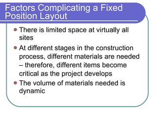 Factors Complicating a Fixed Position Layout There is limited space at virtually all  sites At different stages in the construction process, different materials are needed – therefore, different items become critical as the project develops The volume of materials needed is dynamic 