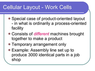 Cellular Layout - Work Cells Special case of product-oriented layout - in what is ordinarily a process-oriented facility Consists of  different   machines brought together to make a product Temporary arrangement only Example: Assembly line set up to produce 3000 identical parts in a job shop 