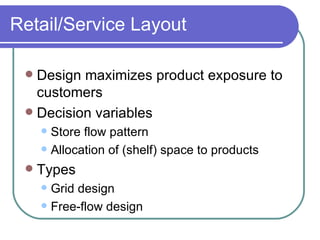 Retail/Service Layout Design maximizes product exposure to customers Decision variables Store flow pattern Allocation of (shelf) space to products  Types Grid design Free-flow design 