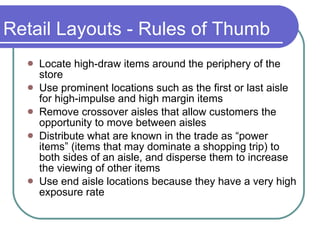 Retail Layouts - Rules of Thumb Locate high-draw items around the periphery of the store Use prominent locations such as the first or last aisle for high-impulse and high margin items Remove crossover aisles that allow customers the opportunity to move between aisles Distribute what are known in the trade as “power items” (items that may dominate a shopping trip) to both sides of an aisle, and disperse them to increase the viewing of other items Use end aisle locations because they have a very high exposure rate 