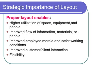 Strategic Importance of Layout Proper layout enables : Higher utilization of space, equipment,and people Improved flow of information, materials, or people Improved employee morale and safer working conditions Improved customer/client interaction Flexibility 