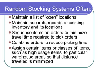 Random Stocking Systems Often: Maintain a list of “open” locations Maintain accurate records of existing inventory and its locations Sequence items on orders to minimize travel time required to pick orders Combine orders to reduce picking time Assign certain items or classes of items, such as high usage items, to particular warehouse areas so that distance traveled is minimized 