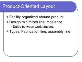 Product-Oriented Layout Facility organized around product Design minimizes line imbalance Delay between work stations Types: Fabrication line; assembly line 