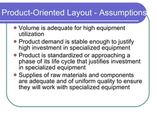Product-Oriented Layout - Assumptions Volume is adequate for high equipment utilization Product demand is stable enough to justify high investment in specialized equipment Product is standardized or approaching a phase of its life cycle that justifies investment in specialized equipment Supplies of raw materials and components are adequate and of uniform quality to ensure they will work with specialized equipment 