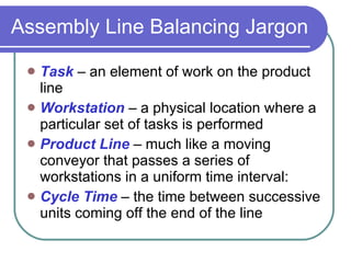 Assembly Line Balancing Jargon Task  – an element of work on the product line Workstation  – a physical location where a particular set of tasks is performed Product Line  – much like a moving conveyor that passes a series of workstations in a uniform time interval: Cycle Time  – the time between successive units coming off the end of the line 