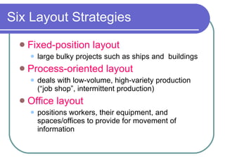 Six Layout Strategies Fixed-position layout large bulky projects such as ships and  buildings Process-oriented layout deals with low-volume, high-variety production (“job shop”, intermittent production) Office layout positions workers, their equipment, and spaces/offices to provide for movement of information 