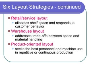 Six Layout Strategies - continued Retail/service layout allocates shelf space and responds to customer behavior Warehouse layout addresses trade-offs between space and material handling Product-oriented layout seeks the best personnel and machine use in repetitive or continuous production 
