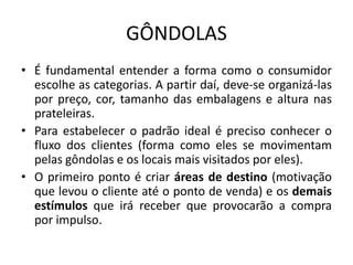 GÔNDOLAS
• É fundamental entender a forma como o consumidor
  escolhe as categorias. A partir daí, deve-se organizá-las
  por preço, cor, tamanho das embalagens e altura nas
  prateleiras.
• Para estabelecer o padrão ideal é preciso conhecer o
  fluxo dos clientes (forma como eles se movimentam
  pelas gôndolas e os locais mais visitados por eles).
• O primeiro ponto é criar áreas de destino (motivação
  que levou o cliente até o ponto de venda) e os demais
  estímulos que irá receber que provocarão a compra
  por impulso.
 