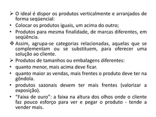 O ideal é dispor os produtos verticalmente e arranjados de
  forma seqüencial:
• Colocar os produtos iguais, um acima do outro;
• Produtos para mesma finalidade, de marcas diferentes, em
  seqüência.
 Assim, agrupa-se categorias relacionadas, aquelas que se
  complementam ou se substituem, para oferecer uma
  solução ao cliente.
 Produtos de tamanhos ou embalagens diferentes:
• quanto menor, mais acima deve ficar.
• quanto maior as vendas, mais frentes o produto deve ter na
  gôndola.
• produtos sazonais devem ter mais frentes (valorizar a
  exposição).
• “Faixa de ouro”: a faixa na altura dos olhos onde o cliente
  faz pouco esforço para ver e pegar o produto - tende a
  vender mais.
 