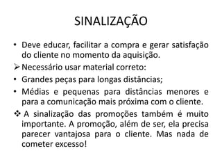 SINALIZAÇÃO
• Deve educar, facilitar a compra e gerar satisfação
  do cliente no momento da aquisição.
 Necessário usar material correto:
• Grandes peças para longas distâncias;
• Médias e pequenas para distâncias menores e
  para a comunicação mais próxima com o cliente.
 A sinalização das promoções também é muito
  importante. A promoção, além de ser, ela precisa
  parecer vantajosa para o cliente. Mas nada de
  cometer excesso!
 