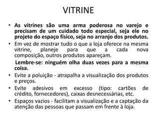VITRINE
• As vitrines são uma arma poderosa no varejo e
  precisam de um cuidado todo especial, seja ele no
  projeto do espaço físico, seja no arranjo dos produtos.
• Em vez de mostrar tudo o que a loja oferece na mesma
  vitrine, planeje para que a cada nova
  composição, outros produtos apareçam.
  Lembre-se: ninguém olha duas vezes para a mesma
  coisa.
• Evite a poluição - atrapalha a visualização dos produtos
  e preços.
• Evite adesivos em excesso (tipo: cartões de
  crédito, fornecedores), caixas desnecessárias, etc.
• Espaços vazios - facilitam a visualização e a captação da
  atenção das pessoas que passam em frente à loja.
 