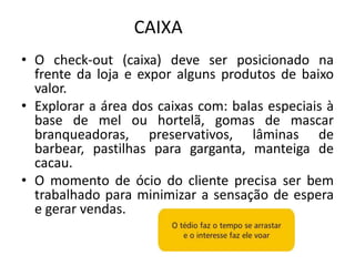 CAIXA
• O check-out (caixa) deve ser posicionado na
  frente da loja e expor alguns produtos de baixo
  valor.
• Explorar a área dos caixas com: balas especiais à
  base de mel ou hortelã, gomas de mascar
  branqueadoras, preservativos, lâminas de
  barbear, pastilhas para garganta, manteiga de
  cacau.
• O momento de ócio do cliente precisa ser bem
  trabalhado para minimizar a sensação de espera
  e gerar vendas.
 