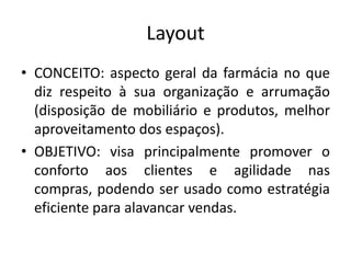 Layout
• CONCEITO: aspecto geral da farmácia no que
  diz respeito à sua organização e arrumação
  (disposição de mobiliário e produtos, melhor
  aproveitamento dos espaços).
• OBJETIVO: visa principalmente promover o
  conforto aos clientes e agilidade nas
  compras, podendo ser usado como estratégia
  eficiente para alavancar vendas.
 