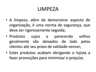 LIMPEZA
• A limpeza, além de demonstrar aspecto de
  organização, é uma norma de segurança, que
  deve ser rigorosamente seguida;
• Produtos sujos e parecendo velhos
  geralmente são deixados de lado pelos
  clientes até seu prazo de validade vencer;
• Estes produtos acabam obrigando o lojista a
  fazer promoções para minimizar o prejuízo.
 