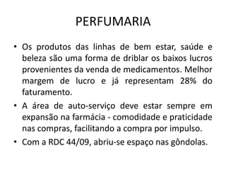 PERFUMARIA
• Os produtos das linhas de bem estar, saúde e
  beleza são uma forma de driblar os baixos lucros
  provenientes da venda de medicamentos. Melhor
  margem de lucro e já representam 28% do
  faturamento.
• A área de auto-serviço deve estar sempre em
  expansão na farmácia - comodidade e praticidade
  nas compras, facilitando a compra por impulso.
• Com a RDC 44/09, abriu-se espaço nas gôndolas.
 
