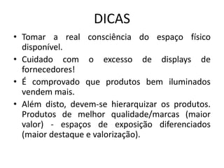 DICAS
• Tomar a real consciência do espaço físico
  disponível.
• Cuidado com o excesso de displays de
  fornecedores!
• É comprovado que produtos bem iluminados
  vendem mais.
• Além disto, devem-se hierarquizar os produtos.
  Produtos de melhor qualidade/marcas (maior
  valor) - espaços de exposição diferenciados
  (maior destaque e valorização).
 