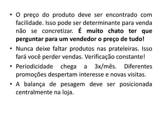 • O preço do produto deve ser encontrado com
  facilidade. Isso pode ser determinante para venda
  não se concretizar. É muito chato ter que
  perguntar para um vendedor o preço de tudo!
• Nunca deixe faltar produtos nas prateleiras. Isso
  fará você perder vendas. Verificação constante!
• Periodicidade chega a 3x/mês. Diferentes
  promoções despertam interesse e novas visitas.
• A balança de pesagem deve ser posicionada
  centralmente na loja.
 