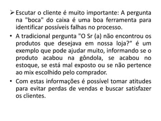  Escutar o cliente é muito importante: A pergunta
  na "boca" do caixa é uma boa ferramenta para
  identificar possíveis falhas no processo.
• A tradicional pergunta "O Sr (a) não encontrou os
  produtos que desejava em nossa loja?“ é um
  exemplo que pode ajudar muito, informando se o
  produto acabou na gôndola, se acabou no
  estoque, se está mal exposto ou se não pertence
  ao mix escolhido pelo comprador.
• Com estas informações é possível tomar atitudes
  para evitar perdas de vendas e buscar satisfazer
  os clientes.
 