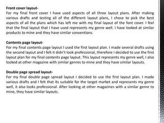 Front cover layout-
For my final front cover I have used aspects of all three layout plans. After making
various drafts and testing all of the different layout plans, I chose to pick the best
aspects of all the plans which has left me with my final layout of the font cover. I feel
that the final layout that I have used represents my genre well. I have looked at similar
products to mine and they have similar conventions.

Contents page layout-
For my final contents page layout I used the first layout plan. I made several drafts using
the second layout and I felt it didn’t look professional, therefore I decided to use the first
layout plan for my final contents page layout. This layout represents my genre well, I also
looked at other magazine with similar genres to mine and they have similar layouts.

Double page spread layout-
For my final double page spread layout I decided to use the first layout plan. I made
various drafts and I felt that its suitable for the target market and represents my genre
well, it also looks professional. After looking at other magazines with a similar genre to
mine, they have similar layouts.
 
