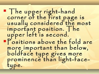  The upper right-hand
corner of the first page is
usually considered the most
important position. The
upper left is second.
 Positions above the fold are
more important than below,
boldface type gives more
prominence than light-face-
type.
 