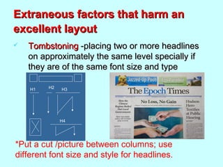 Extraneous factors that harm anExtraneous factors that harm an
excellent layoutexcellent layout
 TombstoningTombstoning -placing two or more headlines-placing two or more headlines
on approximately the same level specially ifon approximately the same level specially if
they are of the same font size and typethey are of the same font size and type
H1 H3
H4
H2
*Put a cut /picture between columns; use
different font size and style for headlines.
 