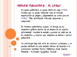 El espacio publicitario se puede bautizar como LAYOUT,
término que se puede relacionar como la retícula,
arquitectura de página y diagramación de estas piezas.
LAYOUT :¨Plan, distribución, trazado, disposición y
composición¨.
En términos publicitarios, expone ¨el arreglo de los
elementos gráficos dentro de un anuncio en un soporte
determinado¨. Coordina la medida y posición de cada uno de
los elementos y recursos que componen un anuncio o pieza
publicitaria.
Se construyen bqjo una serie de recursos y principios, y se
pueden clasificar en ocho modelos básicos de acuerdo a su
estructura: Ventana, Poster, Alfabético, Axial, Silueta,
Mondrian – Reticular, Tipográfico, Textual.
Ejemplos
MENSAJE PUBLICITARIO - EL LAYOUT
 