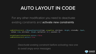 AUTO LAYOUT IN CODE
For any other modiﬁcation you need to deactivate
existing constraints and activate new constraints
newWidthConstraint = NSLayoutConstraint(item: orangeView, attribute: .Height, relatedBy: .Equal,
toItem: view, attribute: .Height, multiplier: 0.7, constant: 0)
heightProportionConstraint.active = false
newWidthConstraint.active = true
Deactivate existing constraint before activating new one 
to avoid angry error messages
 