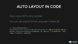 AUTO LAYOUT IN CODE
Auto Layout API is very verbose
You can use Visual Format Language instead [3]:  
let verticalConstraints =
NSLayoutConstraint.constraintsWithVisualFormat("V:|-200.0-[redView]-100.0-|",
options: NSLayoutFormatOptions(rawValue: 0), metrics: ["targetWidth": 200],
views: ["redView": redView])
[3] Apple Docs: Visual Format Language
 