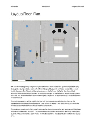 AS Media Ben Walker RingwoodSchool
Layout/Floor Plan
My twominute beginningwill graduallymove fromthe frontdooror the apartment(bottomleft),
throughthe lounge intothe roomoffsetfromit(topright),outside tothe car parkand thenback
inside the room. The Tripodswill be setupbetweenthe Sofaandthe TV for the shotsof Rob
enteringhome,the secondtripodwill be setuponthe right of the front doorwhenfilmingScotton
the Sofa. The differentcameralocationsthroughoutmyscene ae representedbya blue circle onmy
location layout.
The main lounge areawill be usedinthe firsthalf of the scene where Robarrivesbackat the
apartmentand throwsScotthis sandwich.Scottwill be onthe sofaand rob standingup. Once the
radiocrackles,the two officersmove intothe stakeoutarea.
The stakeoutarea/roomisthe top rightroom and as shown,close tothe twowindowswill be atable
and twoor three chairs aroundit.Thisis where the twoofficerswillsitwhilstwatchingthe suspect
outside.Theywill enterthe roomviathe double doorsonthe leftside of thatroom fromthe lounge
area.
 