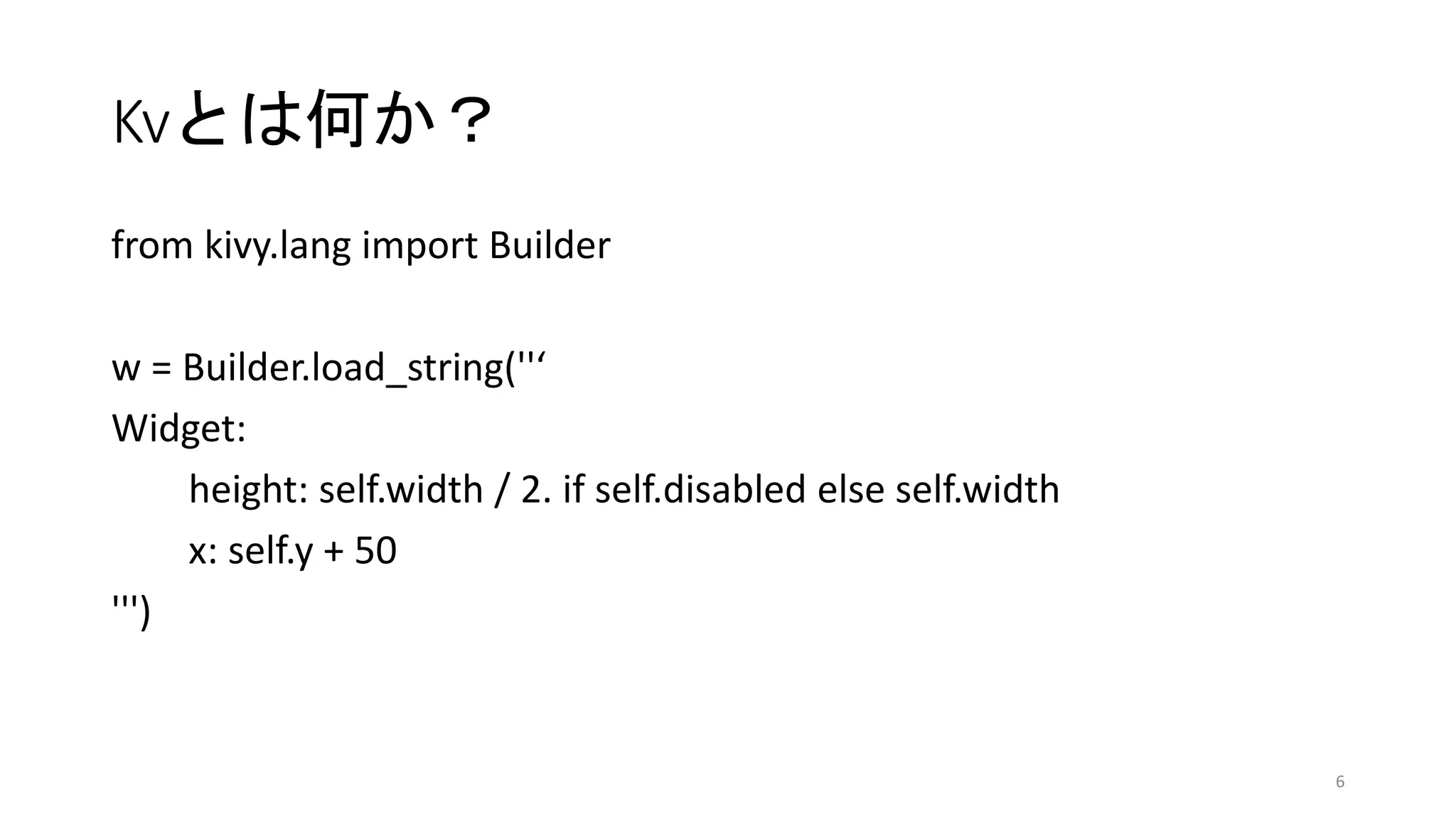 Kvとは何か？
from kivy.lang import Builder
w = Builder.load_string(''‘
Widget:
height: self.width / 2. if self.disabled else self.width
x: self.y + 50
''')
6
 