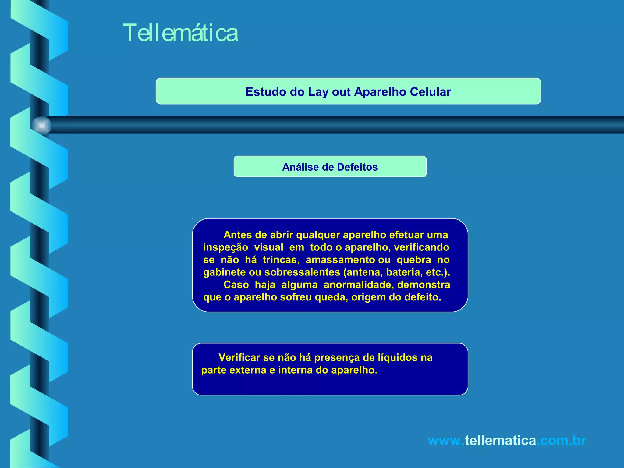 Tellemática
www.tellematica.com.br
Análise de Defeitos
Antes de abrir qualquer aparelho efetuar uma
inspeção visual em todo o aparelho, verificando
se não há trincas, amassamento ou quebra no
gabinete ou sobressalentes (antena, bateria, etc.).
Caso haja alguma anormalidade, demonstra
que o aparelho sofreu queda, origem do defeito.
Verificar se não há presença de líquidos na
parte externa e interna do aparelho.
Estudo do Lay out Aparelho Celular
 