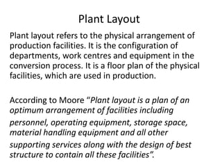 Plant Layout
Plant layout refers to the physical arrangement of
production facilities. It is the configuration of
departments, work centres and equipment in the
conversion process. It is a floor plan of the physical
facilities, which are used in production.
According to Moore “Plant layout is a plan of an
optimum arrangement of facilities including
personnel, operating equipment, storage space,
material handling equipment and all other
supporting services along with the design of best
structure to contain all these facilities”.
 