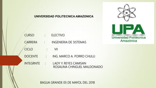 CURSO : ELECTIVO
CARRERA : INGENIERIA DE SISTEMAS
CICLO : VII
DOCENTE : ING. MARCO A. PORRO CHULLI
INTEGRNTE : LADY Y. REYES CAMISAN
ROSALINA CHINGUEL MALDONADO
UNIVERSIDAD POLITECNICA AMAZONICA
BAGUA GRANDE 05 DE MAYOL DEL 2018
 