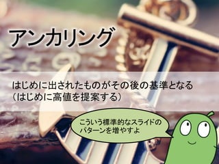 アンカリング
はじめに出されたものがその後の基準となる
（はじめに高値を提案する）
こういう標準的なスライドの
パターンを増やすよ
 