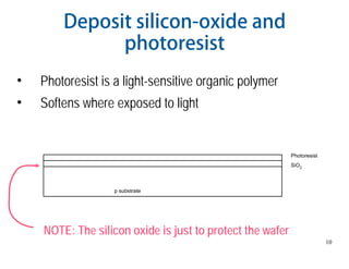 10
Deposit silicon-oxide and
photoresist
• Photoresist is a light-sensitive organic polymer
• Softens where exposed to light
p substrate
SiO2
Photoresist
NOTE: The silicon oxide is just to protect the wafer
 