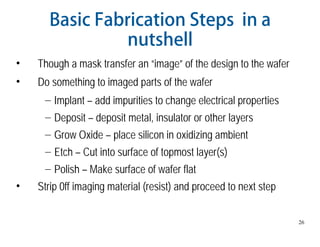 26
Basic Fabrication Steps in a
nutshell
• Though a mask transfer an “image” of the design to the wafer
• Do something to imaged parts of the wafer
– Implant – add impurities to change electrical properties
– Deposit – deposit metal, insulator or other layers
– Grow Oxide – place silicon in oxidizing ambient
– Etch – Cut into surface of topmost layer(s)
– Polish – Make surface of wafer flat
• Strip 0ff imaging material (resist) and proceed to next step
 