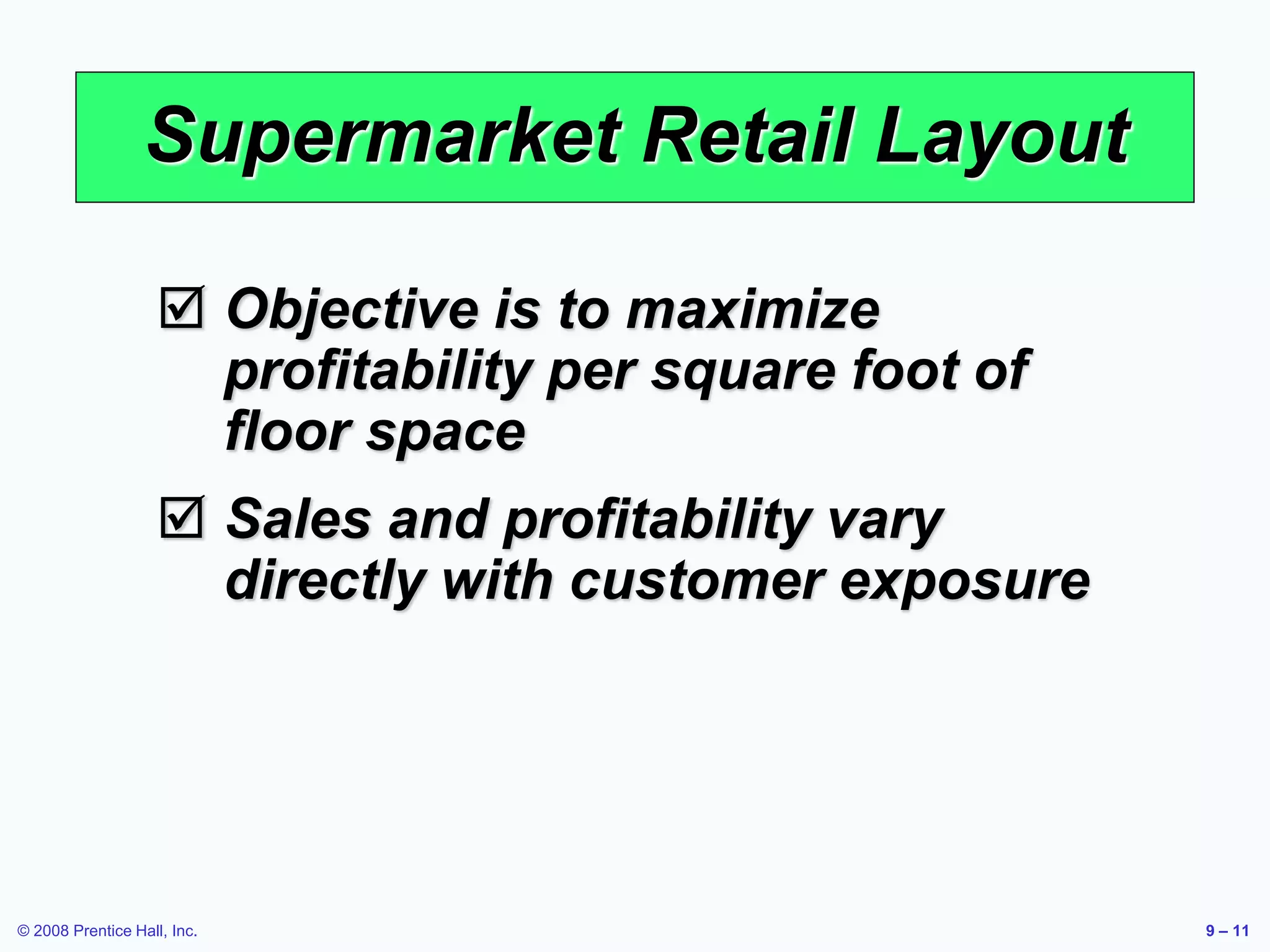 © 2008 Prentice Hall, Inc. 9 – 11
Supermarket Retail Layout
 Objective is to maximize
profitability per square foot of
floor space
 Sales and profitability vary
directly with customer exposure
 