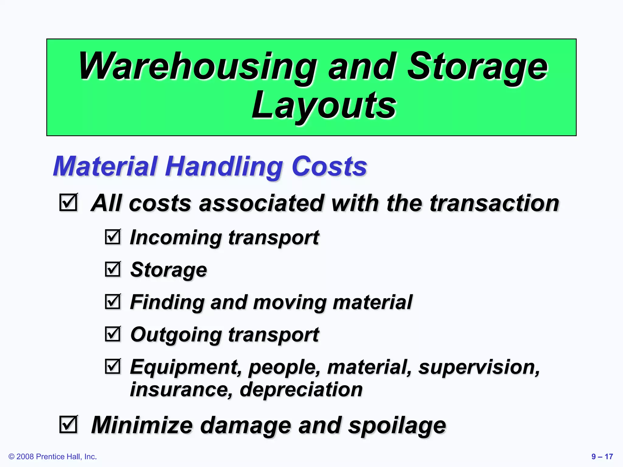 © 2008 Prentice Hall, Inc. 9 – 17
Warehousing and Storage
Layouts
 All costs associated with the transaction
 Incoming transport
 Storage
 Finding and moving material
 Outgoing transport
 Equipment, people, material, supervision,
insurance, depreciation
 Minimize damage and spoilage
Material Handling Costs
 