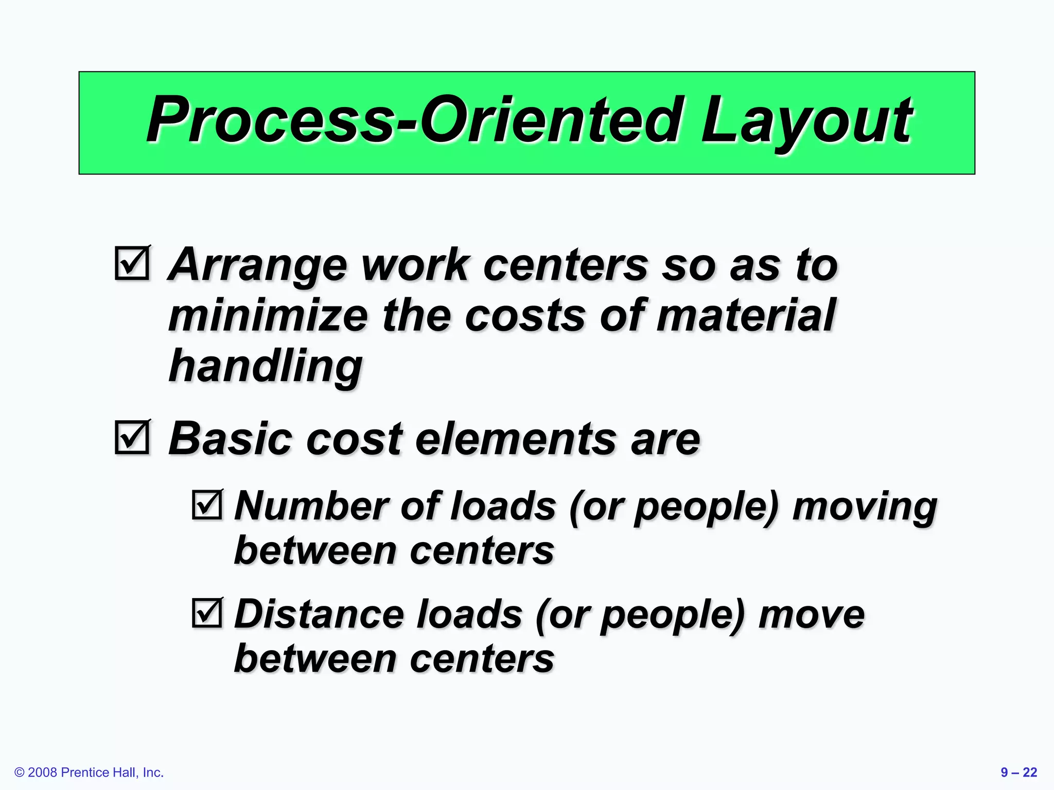 © 2008 Prentice Hall, Inc. 9 – 22
Process-Oriented Layout
 Arrange work centers so as to
minimize the costs of material
handling
 Basic cost elements are
 Number of loads (or people) moving
between centers
 Distance loads (or people) move
between centers
 