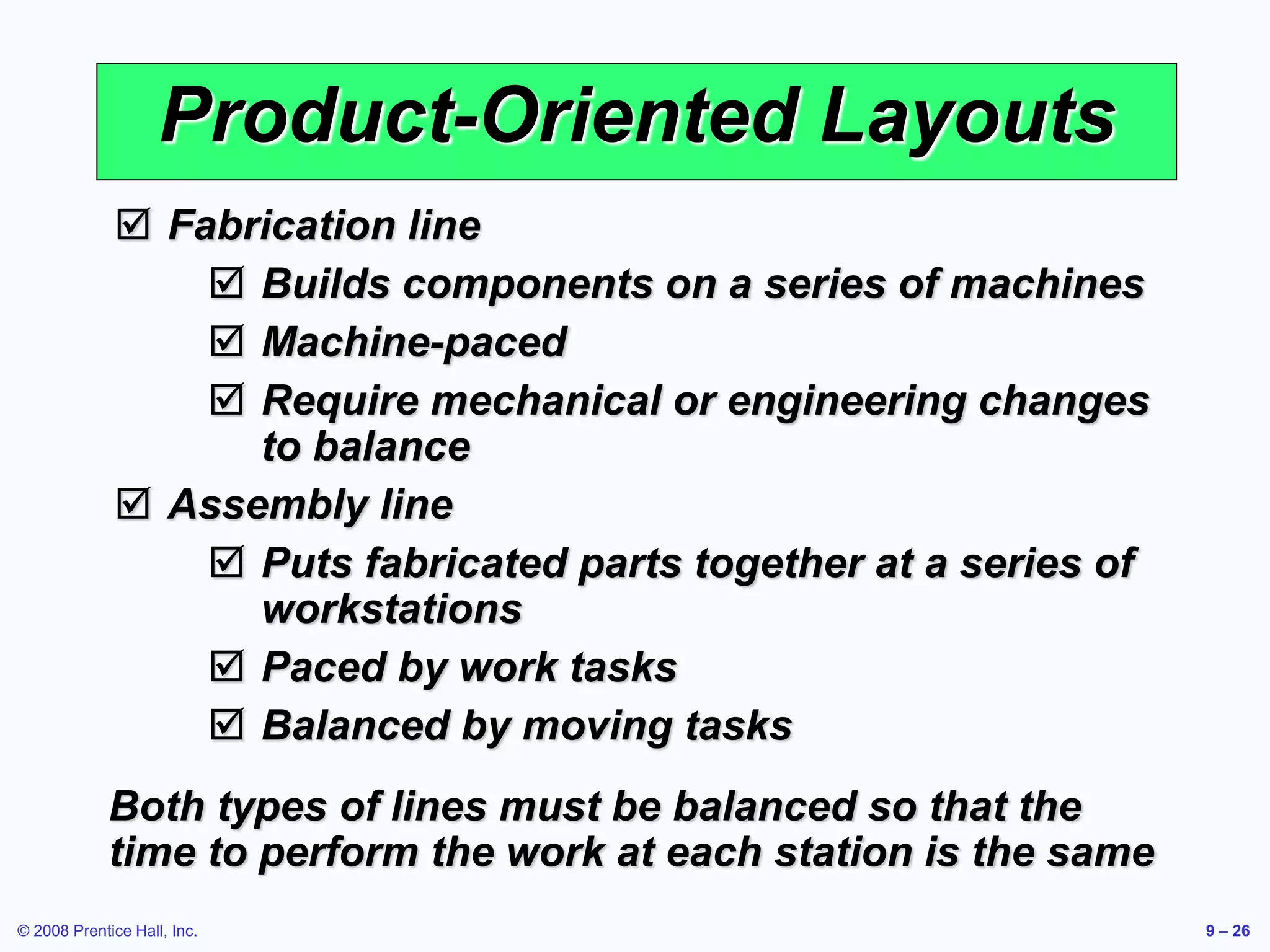 © 2008 Prentice Hall, Inc. 9 – 26
Product-Oriented Layouts
 Fabrication line
 Builds components on a series of machines
 Machine-paced
 Require mechanical or engineering changes
to balance
 Assembly line
 Puts fabricated parts together at a series of
workstations
 Paced by work tasks
 Balanced by moving tasks
Both types of lines must be balanced so that the
time to perform the work at each station is the same
 